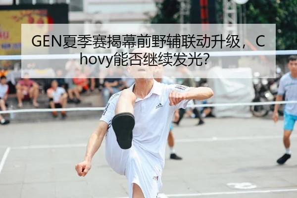 GEN夏季赛揭幕前野辅联动升级，Chovy能否继续发光？