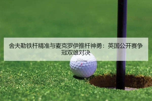 舍夫勒铁杆精准与麦克罗伊推杆神勇：英国公开赛争冠双雄对决