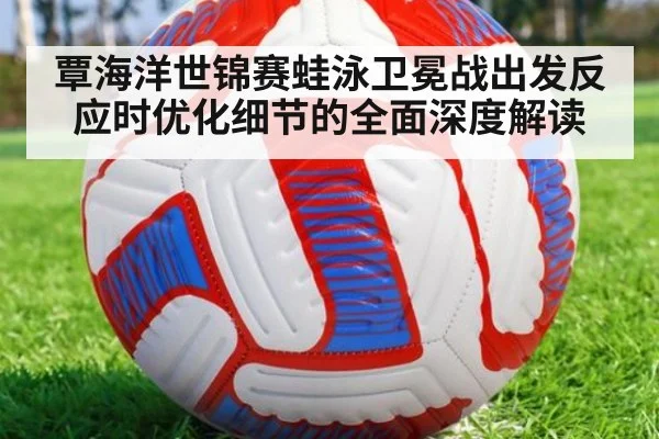覃海洋世锦赛蛙泳卫冕战出发反应时优化细节的全面深度解读