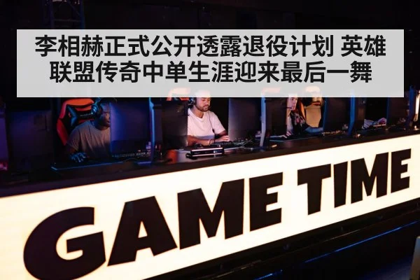 李相赫正式公开透露退役计划 英雄联盟传奇中单生涯迎来最后一舞