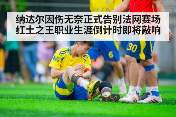 纳达尔因伤无奈正式告别法网赛场红土之王职业生涯倒计时即将敲响